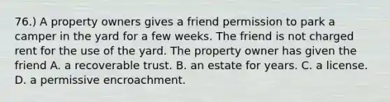 76.) A property owners gives a friend permission to park a camper in the yard for a few weeks. The friend is not charged rent for the use of the yard. The property owner has given the friend A. a recoverable trust. B. an estate for years. C. a license. D. a permissive encroachment.