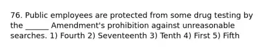 76. Public employees are protected from some drug testing by the ______ Amendment's prohibition against unreasonable searches. 1) Fourth 2) Seventeenth 3) Tenth 4) First 5) Fifth