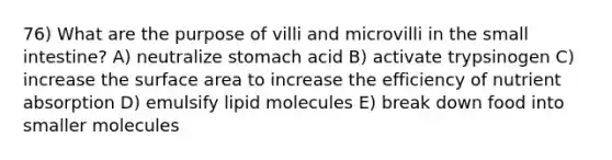 76) What are the purpose of villi and microvilli in the small intestine? A) neutralize stomach acid B) activate trypsinogen C) increase the surface area to increase the efficiency of nutrient absorption D) emulsify lipid molecules E) break down food into smaller molecules