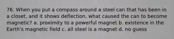 76. When you put a compass around a steel can that has been in a closet, and it shows deflection, what caused the can to become magnetic? a. proximity to a powerful magnet b. existence in the Earth's magnetic field c. all steel is a magnet d. no guess