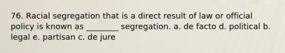 76. Racial segregation that is a direct result of law or official policy is known as ________ segregation. a. de facto d. political b. legal e. partisan c. de jure