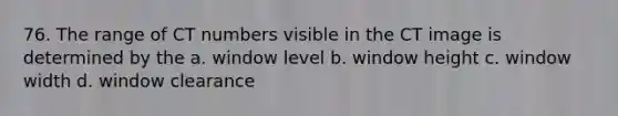 76. The range of CT numbers visible in the CT image is determined by the a. window level b. window height c. window width d. window clearance