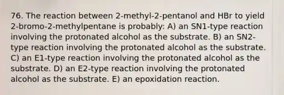 76. The reaction between 2-methyl-2-pentanol and HBr to yield 2-bromo-2-methylpentane is probably: A) an SN1-type reaction involving the protonated alcohol as the substrate. B) an SN2-type reaction involving the protonated alcohol as the substrate. C) an E1-type reaction involving the protonated alcohol as the substrate. D) an E2-type reaction involving the protonated alcohol as the substrate. E) an epoxidation reaction.