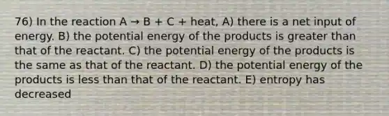 76) In the reaction A → B + C + heat, A) there is a net input of energy. B) the potential energy of the products is greater than that of the reactant. C) the potential energy of the products is the same as that of the reactant. D) the potential energy of the products is less than that of the reactant. E) entropy has decreased