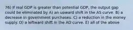 76) If real GDP is greater than potential GDP, the output gap could be eliminated by A) an upward shift in the AS curve. B) a decrease in government purchases. C) a reduction in the money supply. D) a leftward shift in the AD curve. E) all of the above