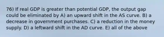 76) If real GDP is greater than potential GDP, the output gap could be eliminated by A) an upward shift in the AS curve. B) a decrease in government purchases. C) a reduction in the money supply. D) a leftward shift in the AD curve. E) all of the above