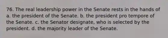 76. The real leadership power in the Senate rests in the hands of a. the president of the Senate. b. the president pro tempore of the Senate. c. the Senator designate, who is selected by the president. d. the majority leader of the Senate.