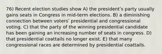 76) Recent election studies show A) the presidentʹs party usually gains seats in Congress in mid-term elections. B) a diminishing connection between votersʹ presidential and congressional voting. C) that the party of the winning presidential candidate has been gaining an increasing number of seats in congress. D) that presidential coattails no longer exist. E) that many congressional races are determined by presidential coattails.