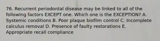 76. Recurrent periodontal disease may be linked to all of the following factors EXCEPT one. Which one is the EXCEPTION? A. Systemic conditions B. Poor plaque biofilm control C. Incomplete calculus removal D. Presence of faulty restorations E. Appropriate recall compliance