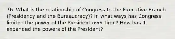 76. What is the relationship of Congress to the Executive Branch (Presidency and the Bureaucracy)? In what ways has Congress limited the power of the President over time? How has it expanded the powers of the President?