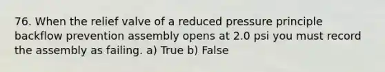 76. When the relief valve of a reduced pressure principle backflow prevention assembly opens at 2.0 psi you must record the assembly as failing. a) True b) False