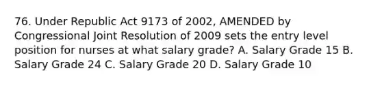 76. Under Republic Act 9173 of 2002, AMENDED by Congressional Joint Resolution of 2009 sets the entry level position for nurses at what salary grade? A. Salary Grade 15 B. Salary Grade 24 C. Salary Grade 20 D. Salary Grade 10