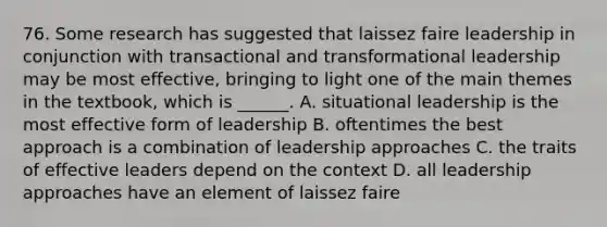 76. Some research has suggested that laissez faire leadership in conjunction with transactional and transformational leadership may be most effective, bringing to light one of the main themes in the textbook, which is ______. A. situational leadership is the most effective form of leadership B. oftentimes the best approach is a combination of leadership approaches C. the traits of effective leaders depend on the context D. all leadership approaches have an element of laissez faire