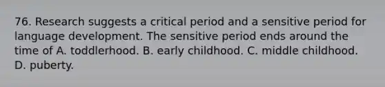 76. Research suggests a critical period and a sensitive period for language development. The sensitive period ends around the time of A. toddlerhood. B. early childhood. C. middle childhood. D. puberty.