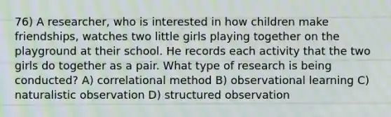 76) A researcher, who is interested in how children make friendships, watches two little girls playing together on the playground at their school. He records each activity that the two girls do together as a pair. What type of research is being conducted? A) correlational method B) observational learning C) naturalistic observation D) structured observation