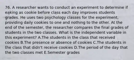 76. A researcher wants to conduct an experiment to determine if eaking as cookie before class each day improves students grades. He uses two psychology classes for the experiment, providing daily cookies to one and nothing to the other. At the end of the semester, the researcher compares the final grades of students in the two classes. What is the independent variable in this experiment? A.The students in the class that received cookies B.The presence or absence of cookies C.The students in the class that didn't receive cookies D.The period of the day that the two classes met E.Semester grades