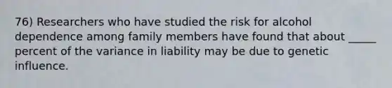 76) Researchers who have studied the risk for alcohol dependence among family members have found that about _____ percent of the variance in liability may be due to genetic influence.