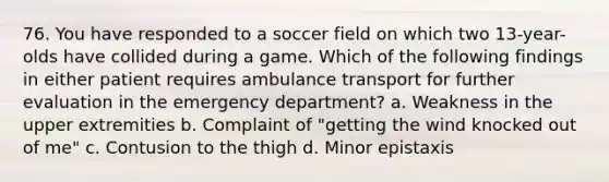 76. You have responded to a soccer field on which two 13-year-olds have collided during a game. Which of the following findings in either patient requires ambulance transport for further evaluation in the emergency department? a. Weakness in the upper extremities b. Complaint of "getting the wind knocked out of me" c. Contusion to the thigh d. Minor epistaxis