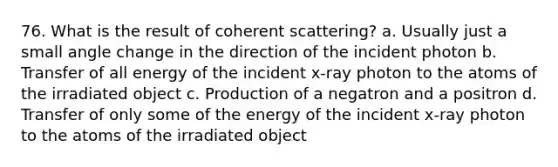 76. What is the result of coherent scattering? a. Usually just a small angle change in the direction of the incident photon b. Transfer of all energy of the incident x-ray photon to the atoms of the irradiated object c. Production of a negatron and a positron d. Transfer of only some of the energy of the incident x-ray photon to the atoms of the irradiated object