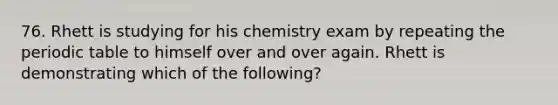 76. Rhett is studying for his chemistry exam by repeating the periodic table to himself over and over again. Rhett is demonstrating which of the following?