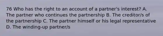 76 Who has the right to an account of a partner's interest? A. The partner who continues the partnership B. The creditor/s of the partnership C. The partner himself or his legal representative D. The winding-up partner/s