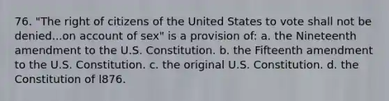 76. "The right of citizens of the United States to vote shall not be denied...on account of sex" is a provision of: a. the Nineteenth amendment to the U.S. Constitution. b. the Fifteenth amendment to the U.S. Constitution. c. the original U.S. Constitution. d. the Constitution of l876.