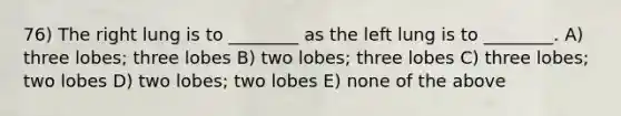 76) The right lung is to ________ as the left lung is to ________. A) three lobes; three lobes B) two lobes; three lobes C) three lobes; two lobes D) two lobes; two lobes E) none of the above