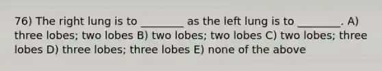 76) The right lung is to ________ as the left lung is to ________. A) three lobes; two lobes B) two lobes; two lobes C) two lobes; three lobes D) three lobes; three lobes E) none of the above