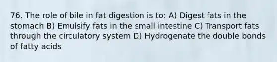 76. The role of bile in fat digestion is to: A) Digest fats in the stomach B) Emulsify fats in the small intestine C) Transport fats through the circulatory system D) Hydrogenate the double bonds of fatty acids