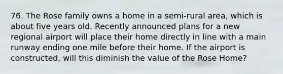 76. The Rose family owns a home in a semi-rural area, which is about five years old. Recently announced plans for a new regional airport will place their home directly in line with a main runway ending one mile before their home. If the airport is constructed, will this diminish the value of the Rose Home?