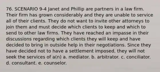 76. SCENARIO 9-4 Janet and Phillip are partners in a law firm. Their firm has grown considerably and they are unable to service all of their clients. They do not want to invite other attorneys to join them and must decide which clients to keep and which to send to other law firms. They have reached an impasse in their discussions regarding which clients they will keep and have decided to bring in outside help in their negotiations. Since they have decided not to have a settlement imposed, they will not seek the services of a(n) a. mediator. b. arbitrator. c. conciliator. d. consultant. e. counselor.