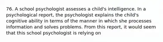 76. A school psychologist assesses a child's intelligence. In a psychological report, the psychologist explains the child's cognitive ability in terms of the manner in which she processes information and solves problems. From this report, it would seem that this school psychologist is relying on