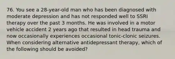 76. You see a 28-year-old man who has been diagnosed with moderate depression and has not responded well to SSRI therapy over the past 3 months. He was involved in a motor vehicle accident 2 years ago that resulted in head trauma and now occasionally experiences occasional tonic-clonic seizures. When considering alternative antidepressant therapy, which of the following should be avoided?