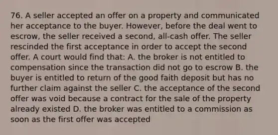 76. A seller accepted an offer on a property and communicated her acceptance to the buyer. However, before the deal went to escrow, the seller received a second, all-cash offer. The seller rescinded the first acceptance in order to accept the second offer. A court would find that: A. the broker is not entitled to compensation since the transaction did not go to escrow B. the buyer is entitled to return of the good faith deposit but has no further claim against the seller C. the acceptance of the second offer was void because a contract for the sale of the property already existed D. the broker was entitled to a commission as soon as the first offer was accepted