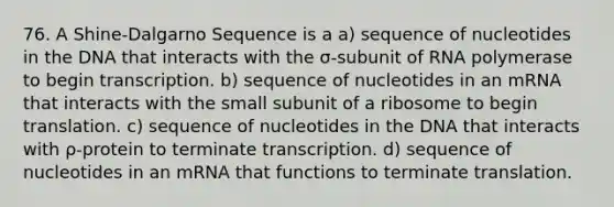 76. A Shine-Dalgarno Sequence is a a) sequence of nucleotides in the DNA that interacts with the σ-subunit of RNA polymerase to begin transcription. b) sequence of nucleotides in an mRNA that interacts with the small subunit of a ribosome to begin translation. c) sequence of nucleotides in the DNA that interacts with ρ-protein to terminate transcription. d) sequence of nucleotides in an mRNA that functions to terminate translation.