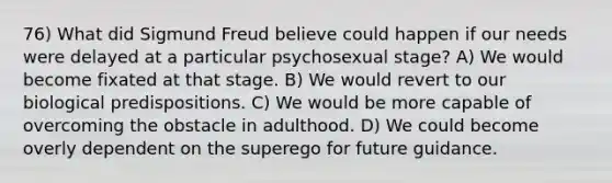 76) What did Sigmund Freud believe could happen if our needs were delayed at a particular psychosexual stage? A) We would become fixated at that stage. B) We would revert to our biological predispositions. C) We would be more capable of overcoming the obstacle in adulthood. D) We could become overly dependent on the superego for future guidance.