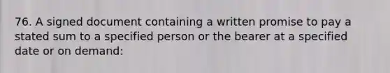 76. A signed document containing a written promise to pay a stated sum to a specified person or the bearer at a specified date or on demand: