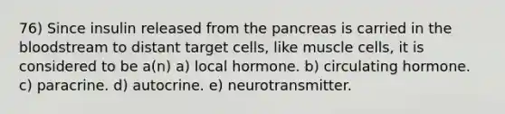 76) Since insulin released from the pancreas is carried in the bloodstream to distant target cells, like muscle cells, it is considered to be a(n) a) local hormone. b) circulating hormone. c) paracrine. d) autocrine. e) neurotransmitter.