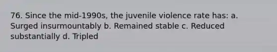 76. Since the mid-1990s, the juvenile violence rate has: a. Surged insurmountably b. Remained stable c. Reduced substantially d. Tripled