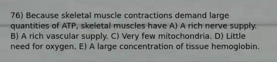 76) Because skeletal muscle contractions demand large quantities of ATP, skeletal muscles have A) A rich nerve supply. B) A rich vascular supply. C) Very few mitochondria. D) Little need for oxygen. E) A large concentration of tissue hemoglobin.