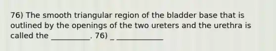 76) The smooth triangular region of the bladder base that is outlined by the openings of the two ureters and the urethra is called the __________. 76) _ ____________