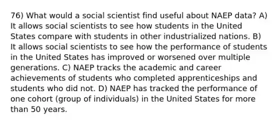 76) What would a social scientist find useful about NAEP data? A) It allows social scientists to see how students in the United States compare with students in other industrialized nations. B) It allows social scientists to see how the performance of students in the United States has improved or worsened over multiple generations. C) NAEP tracks the academic and career achievements of students who completed apprenticeships and students who did not. D) NAEP has tracked the performance of one cohort (group of individuals) in the United States for more than 50 years.