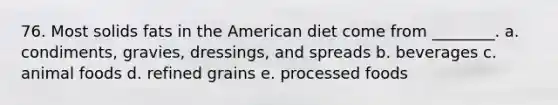 76. Most solids fats in the American diet come from ________. a. condiments, gravies, dressings, and spreads b. beverages c. animal foods d. refined grains e. processed foods