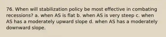 76. When will stabilization policy be most effective in combating recessions? a. when AS is flat b. when AS is very steep c. when AS has a moderately upward slope d. when AS has a moderately downward slope.