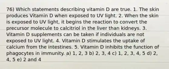 76) Which statements describing vitamin D are true. 1. The skin produces Vitamin D when exposed to UV light. 2. When the skin is exposed to UV light, it begins the reaction to convert the precursor molecule to calcitriol in the liver than kidneys. 3. Vitamin D supplements can be taken if individuals are not exposed to UV light. 4. Vitamin D stimulates the uptake of calcium from the intestines. 5. Vitamin D inhibits the function of phagocytes in immunity. a) 1, 2, 3 b) 2, 3, 4 c) 1, 2, 3, 4, 5 d) 2, 4, 5 e) 2 and 4