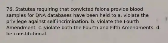 76. Statutes requiring that convicted felons provide blood samples for DNA databases have been held to a. violate the privilege against self-incrimination. b. violate the Fourth Amendment. c. violate both the Fourth and Fifth Amendments. d. be constitutional.