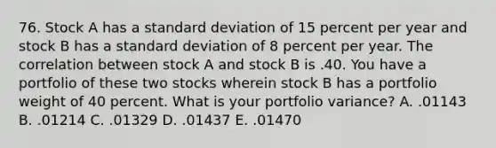 76. Stock A has a <a href='https://www.questionai.com/knowledge/kqGUr1Cldy-standard-deviation' class='anchor-knowledge'>standard deviation</a> of 15 percent per year and stock B has a standard deviation of 8 percent per year. The correlation between stock A and stock B is .40. You have a portfolio of these two stocks wherein stock B has a portfolio weight of 40 percent. What is your portfolio variance? A. .01143 B. .01214 C. .01329 D. .01437 E. .01470