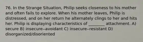 76. In the Strange Situation, Philip seeks closeness to his mother and often fails to explore. When his mother leaves, Philip is distressed, and on her return he alternately clings to her and hits her. Philip is displaying characteristics of ________ attachment. A) secure B) insecure‒avoidant C) insecure‒resistant D) disorganized/disoriented