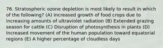 76. Stratospheric ozone depletion is most likely to result in which of the following? (A) Increased growth of food crops due to increasing amounts of ultraviolet radiation (B) Extended grazing season for cattle (C) Disruption of photosynthesis in plants (D) Increased movement of the human population toward equatorial regions (E) A higher percentage of cloudless days