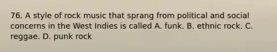 76. A style of rock music that sprang from political and social concerns in the West Indies is called A. funk. B. ethnic rock. C. reggae. D. punk rock